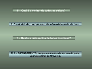5 – Qual é a melhor de todas as coisas? R. 5 – A virtude, porque sem ela não existe nada de bom. 6 – Qual é a mais rápida de todas as coisas? R. 6 – O PENSAMENTO, porque em menos de um minuto pode voar até o final do Universo. 