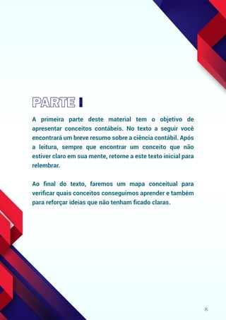 8
A primeira parte deste material tem o objetivo de
apresentar conceitos contábeis. No texto a seguir você
encontrará um breve resumo sobre a ciência contábil. Após
a leitura, sempre que encontrar um conceito que não
estiver claro em sua mente, retorne a este texto inicial para
relembrar.
Ao ﬁnal do texto, faremos um mapa conceitual para
veriﬁcar quais conceitos conseguimos aprender e também
para reforçar ideias que não tenham ﬁcado claras.
 