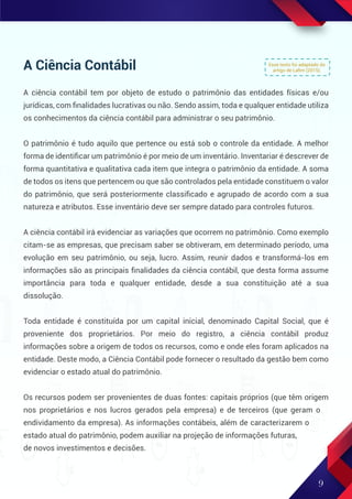 A Ciência Contábil
A ciência contábil tem por objeto de estudo o patrimônio das entidades físicas e/ou
jurídicas, com ﬁnalidades lucrativas ou não. Sendo assim, toda e qualquer entidade utiliza
os conhecimentos da ciência contábil para administrar o seu patrimônio.
O patrimônio é tudo aquilo que pertence ou está sob o controle da entidade. A melhor
forma de identiﬁcar um patrimônio é por meio de um inventário. Inventariar é descrever de
forma quantitativa e qualitativa cada item que integra o patrimônio da entidade. A soma
de todos os itens que pertencem ou que são controlados pela entidade constituem o valor
do patrimônio, que será posteriormente classiﬁcado e agrupado de acordo com a sua
natureza e atributos. Esse inventário deve ser sempre datado para controles futuros.
A ciência contábil irá evidenciar as variações que ocorrem no patrimônio. Como exemplo
citam-se as empresas, que precisam saber se obtiveram, em determinado período, uma
evolução em seu patrimônio, ou seja, lucro. Assim, reunir dados e transformá-los em
informações são as principais ﬁnalidades da ciência contábil, que desta forma assume
importância para toda e qualquer entidade, desde a sua constituição até a sua
dissolução.
Toda entidade é constituída por um capital inicial, denominado Capital Social, que é
proveniente dos proprietários. Por meio do registro, a ciência contábil produz
informações sobre a origem de todos os recursos, como e onde eles foram aplicados na
entidade. Deste modo, a Ciência Contábil pode fornecer o resultado da gestão bem como
evidenciar o estado atual do patrimônio.
Os recursos podem ser provenientes de duas fontes: capitais próprios (que têm origem
nos proprietários e nos lucros gerados pela empresa) e de terceiros (que geram o
endividamento da empresa). As informações contábeis, além de caracterizarem o
estado atual do patrimônio, podem auxiliar na projeção de informações futuras,
de novos investimentos e decisões.
Esse texto foi adaptado do
artigo de Laﬁm (2015).
9
 