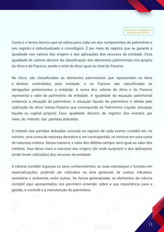 Esse texto foi adaptado do
artigo de Laﬁm (2015).
11
Conta é o termo técnico que se utiliza para cada um dos componentes do patrimônio e
seu registro é individualizado e cronológico. É por meio do registro que se garante a
igualdade nos valores das origens e das aplicações dos recursos da entidade. Essa
igualdade de valores decorre da classiﬁcação dos elementos patrimoniais nos grupos
do Ativo e do Passivo, sendo o total do Ativo igual ao total do Passivo.
No Ativo, são classiﬁcados os elementos patrimoniais que representam os bens
e direitos controlados pela entidade, e no Passivo são classiﬁcadas as
obrigações pertencentes à entidade. A soma dos valores do Ativo e do Passivo
representa o valor do patrimônio da entidade. A igualdade da equação patrimonial
evidencia a situação do patrimônio. A situação líquida do patrimônio é obtida pela
subtração do Ativo menos Passivo que corresponde ao Patrimônio Líquido (situação
líquida ou capital próprio). Essa igualdade decorre do registro dos eventos por
meio do método das partidas dobradas.
O método das partidas dobradas consiste no registro de cada evento contábil em, no
mínimo, uma conta de natureza devedora e, em contrapartida, no mínimo em uma conta
de natureza credora. Dessa maneira, o valor dos débitos sempre será igual ao valor dos
créditos. Isso deixa clara a natureza das origens (de onde surgiram) e das aplicações
(onde foram utilizados) dos recursos da entidade.
A ciência contábil organiza os seus conhecimentos, as suas estratégias e funções em
especializações, podendo ser utilizados na área gerencial, de custos, tributária,
societária e ambiental, entre outras. De forma generalizada, os elementos da ciência
contábil aqui apresentados nos permitem entender sobre a sua importância para a
gestão, o controle e a manutenção do patrimônio.
 