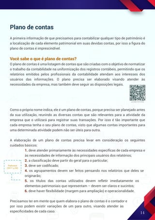 14
Plano de contas
A primeira informação de que precisamos para contabilizar qualquer tipo de patrimônio é
a localização de cada elemento patrimonial em suas devidas contas, por isso a ﬁgura do
plano de contas é imprescindível.
Você sabe o que é plano de contas?
O plano de contas é uma listagem de contas que são criadas com o objetivo de normatizar
o trabalho da contabilidade na uniformização dos registros contábeis, permitindo que os
relatórios emitidos pelos proﬁssionais da contabilidade atendam aos interesses dos
usuários das informações. O plano precisa ser elaborado visando atender às
necessidades da empresa, mas também deve seguir as disposições legais.
Como o próprio nome indica, ele é um plano de contas, porque precisa ser planejado antes
da sua utilização, reunindo as diversas contas que são relevantes para a atividade da
empresa que o utilizará para registrar suas transações. Por isso é tão importante que
cada empresa tenha o seu plano de contas, visto que algumas contas importantes para
uma determinada atividade podem não ser úteis para outra.
A elaboração de um plano de contas precisa levar em consideração os seguintes
cuidados básicos:
1. deve atender primariamente às necessidades especíﬁcas de cada empresa e
às necessidades de informação dos principais usuários dos relatórios;
2. a classiﬁcação deve partir do geral para o particular;
3. deve ser codiﬁcado;
4. os agrupamentos devem ser feitos pensando nos relatórios que deles se
originarão;
5. os títulos das contas utilizados devem refletir imediatamente os
elementos patrimoniais que representam – devem ser claros e sucintos;
6. deve haver flexibilidade (margem para ampliação) e operacionalidade.
Precisamos ter em mente que quem elabora o plano de contas é o contador e
por isso podem existir variações de um para outro, visando atender às
especiﬁcidades de cada caso.
Padoveze
(2017, p.50)
Lei 6.404, 15/12/1976
 
