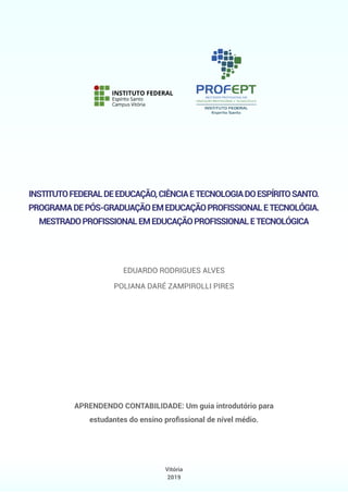 Vitória
2019
INSTITUTOFEDERALDEEDUCAÇÃO,CIÊNCIAETECNOLOGIADOESPÍRITOSANTO.
PROGRAMADEPÓS-GRADUAÇÃOEMEDUCAÇÃOPROFISSIONALETECNOLÓGIA.
MESTRADOPROFISSIONALEMEDUCAÇÃOPROFISSIONALETECNOLÓGICA
APRENDENDO CONTABILIDADE: Um guia introdutório para
estudantes do ensino proﬁssional de nível médio.
EDUARDO RODRIGUES ALVES
POLIANA DARÉ ZAMPIROLLI PIRES
 