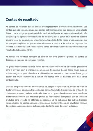 24
Contas de resultado
As contas de resultado são as contas que representam a evolução do patrimônio. São
contas que não estão no grupo das contas patrimoniais, mas que possuem uma relação
direta com o subgrupo patrimonial do patrimônio líquido. As contas de resultado são
utilizadas para apuração do resultado da entidade, pois a partir delas torna-se possível
apurar o lucro ou o prejuízo de um determinado período. Estão nesse grupo as contas que
servem para registrar os gastos com despesas e custos e também os registros das
receitas. Essas contas têm relação direta com a demonstração contábil Demonstração do
Resultado do Exercício (DRE).
As contas de resultado também se dividem em dois grandes grupos: as contas de
despesas e custos e as contas de receitas.
No grupo das despesas e custos temos as contas que representam os valores gastos com
bens e serviços com a ﬁnalidade de obtenção de receitas. Dentro desse grupo existem
outros subgrupos para classiﬁcar e diferenciar os elementos. As contas desse grupo
podem ser muito numerosas e variam de acordo com a atividade que está sendo
contabilizada.
Entre as despesas e custos encontramos as despesas operacionais, que se relacionam
diretamente com as atividades cotidianas, com a ﬁnalidade de existência da entidade. Os
custos operacionais também estão relacionados no grupo das despesas, mas se referem
diretamente ao custo das matérias-primas ou mercadorias compradas que se tornaram
produtos para revenda na obtenção de receitas. Já no subgrupo das outras despesas
estão situados os gastos que não se relacionam diretamente com as atividades normais
da entidade. As contas desse subgrupo são bastante raras de serem utilizadas.
 