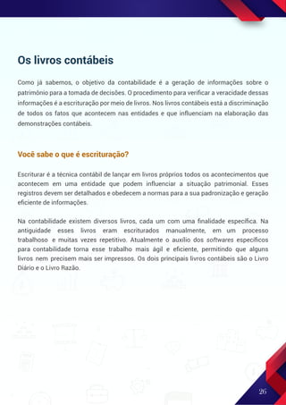 26
Você sabe o que é escrituração?
Escriturar é a técnica contábil de lançar em livros próprios todos os acontecimentos que
acontecem em uma entidade que podem influenciar a situação patrimonial. Esses
registros devem ser detalhados e obedecem a normas para a sua padronização e geração
eﬁciente de informações.
Na contabilidade existem diversos livros, cada um com uma ﬁnalidade especíﬁca. Na
antiguidade esses livros eram escriturados manualmente, em um processo
trabalhoso e muitas vezes repetitivo. Atualmente o auxílio dos softwares especíﬁcos
para contabilidade torna esse trabalho mais ágil e eﬁciente, permitindo que alguns
livros nem precisem mais ser impressos. Os dois principais livros contábeis são o Livro
Diário e o Livro Razão.
Os livros contábeis
Como já sabemos, o objetivo da contabilidade é a geração de informações sobre o
patrimônio para a tomada de decisões. O procedimento para veriﬁcar a veracidade dessas
informações é a escrituração por meio de livros. Nos livros contábeis está a discriminação
de todos os fatos que acontecem nas entidades e que influenciam na elaboração das
demonstrações contábeis.
 