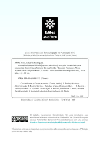 O trabalho "Aprendendo Contabilidade: Um guia introdutório para
estudantes do ensino profissional de nível médio" de Eduardo Rodrigues
Alves e Poliana Daré Zampirolli Pires está licenciado com uma Licença
Creative Commons - Atribuição-NãoComercial 4.0 Internacional.
“Os direitos autorais deste produto técnico-científico são concedidos somente para a 1ª Edição,
publicada na Editora Ifes"
Dados Internacionais de Catalogação-na-Publicação (CIP)
(Biblioteca Nilo Peçanha do Instituto Federal do Espírito Santo)
A474a Alves, Eduardo Rodrigues.
Aprendendo contabilidade [recurso eletrônico] : um guia introdutório para
estudantes do ensino profissional de nível médio / Eduardo Rodrigues Alves,
Poliana Daré Zampirolli Pires . – Vitória : Instituto Federal do Espírito Santo, 2019.
55 p. : il. ;. 30 cm.
ISBN: 978-65-86361-22-3 (E-book)
1. Contabilidade – Estudo e ensino (Ensino médio). 2. Ensino técnico –
Administração. 3. Ensino técnico – Estudo e ensino (Ensino médio). 4. Ensino –
Meios auxiliares. 5. Trabalho – Educação. 6. Ensino profissional. I. Pires, Poliana
Daré Zampirolli. II. Instituto Federal do Espírito Santo. III. Título.
CDD 21 – 657
Elaborada por Marcileia Seibert de Barcellos – CRB-6/ES - 656
 