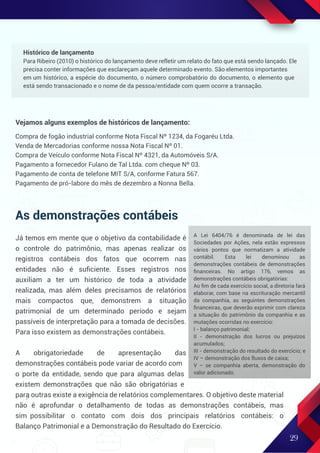 As demonstrações contábeis
Já temos em mente que o objetivo da contabilidade é
o controle do patrimônio, mas apenas realizar os
registros contábeis dos fatos que ocorrem nas
entidades não é suﬁciente. Esses registros nos
auxiliam a ter um histórico de toda a atividade
realizada, mas além deles precisamos de relatórios
mais compactos que, demonstrem a situação
patrimonial de um determinado período e sejam
passíveis de interpretação para a tomada de decisões.
Para isso existem as demonstrações contábeis.
A obrigatoriedade de apresentação das
demonstrações contábeis pode variar de acordo com
o porte da entidade, sendo que para algumas delas
existem demonstrações que não são obrigatórias e
para outras existe a exigência de relatórios complementares. O objetivo deste material
não é aprofundar o detalhamento de todas as demonstrações contábeis, mas
sim possibilitar o contato com dois dos principais relatórios contábeis: o
Balanço Patrimonial e a Demonstração do Resultado do Exercício.
29
Histórico de lançamento
Para Ribeiro (2010) o histórico do lançamento deve refletir um relato do fato que está sendo lançado. Ele
precisa conter informações que esclareçam aquele determinado evento. São elementos importantes
em um histórico, a espécie do documento, o número comprobatório do documento, o elemento que
está sendo transacionado e o nome de da pessoa/entidade com quem ocorre a transação.
A Lei 6404/76 é denominada de lei das
Sociedades por Ações, nela estão expressos
vários pontos que normatizam a atividade
contábil. Esta lei denominou as
demonstrações contábeis de demonstrações
ﬁnanceiras. No artigo 176, vemos as
demonstrações contábeis obrigatórias:
Ao ﬁm de cada exercício social, a diretoria fará
elaborar, com base na escrituração mercantil
da companhia, as seguintes demonstrações
ﬁnanceiras, que deverão exprimir com clareza
a situação do patrimônio da companhia e as
mutações ocorridas no exercício:
I - balanço patrimonial;
II - demonstração dos lucros ou prejuízos
acumulados;
III - demonstração do resultado do exercício; e
IV – demonstração dos fluxos de caixa;
V – se companhia aberta, demonstração do
valor adicionado.
Compra de fogão industrial conforme Nota Fiscal Nº 1234, da Fogaréu Ltda.
Venda de Mercadorias conforme nossa Nota Fiscal Nº 01.
Compra de Veículo conforme Nota Fiscal Nº 4321, da Automóveis S/A.
Pagamento a fornecedor Fulano de Tal Ltda. com cheque Nº 03.
Pagamento de conta de telefone MIT S/A, conforme Fatura 567.
Pagamento de pró-labore do mês de dezembro a Nonna Bella.
Vejamos alguns exemplos de históricos de lançamento:
 