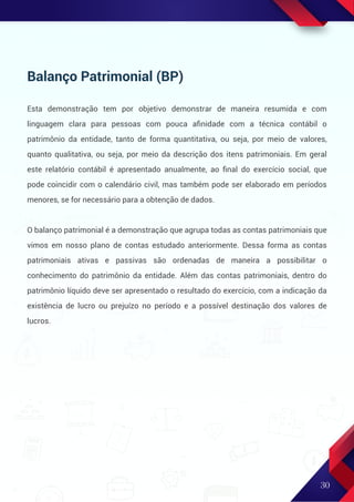 Balanço Patrimonial (BP)
Esta demonstração tem por objetivo demonstrar de maneira resumida e com
linguagem clara para pessoas com pouca aﬁnidade com a técnica contábil o
patrimônio da entidade, tanto de forma quantitativa, ou seja, por meio de valores,
quanto qualitativa, ou seja, por meio da descrição dos itens patrimoniais. Em geral
este relatório contábil é apresentado anualmente, ao ﬁnal do exercício social, que
pode coincidir com o calendário civil, mas também pode ser elaborado em períodos
menores, se for necessário para a obtenção de dados.
O balanço patrimonial é a demonstração que agrupa todas as contas patrimoniais que
vimos em nosso plano de contas estudado anteriormente. Dessa forma as contas
patrimoniais ativas e passivas são ordenadas de maneira a possibilitar o
conhecimento do patrimônio da entidade. Além das contas patrimoniais, dentro do
patrimônio líquido deve ser apresentado o resultado do exercício, com a indicação da
existência de lucro ou prejuízo no período e a possível destinação dos valores de
lucros.
30
 