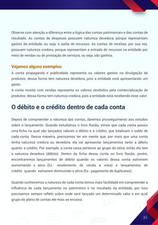 35
Observe com atenção a diferença entre a lógica das contas patrimoniais e das contas de
resultado. As contas de despesas possuem natureza devedora, porque representam
gastos da entidade, ou seja, a saída de recursos. As contas de receitas, por sua vez,
possuem natureza credora, porque representam a entrada de recursos na entidade por
meio de vendas ou de prestação de serviços, ou seja, são ganhos.
Vejamos alguns exemplos:
A conta propaganda e publicidade representa os valores gastos na divulgação de
produtos; dessa forma tem natureza devedora, pois a entidade está apresentando um
gasto.
A conta receita com vendas representa os valores recebidos pela comercialização de
produtos; dessa forma tem natureza credora, pois a entidade está recebendo esse valor.
O débito e o crédito dentro de cada conta
Depois de compreender a natureza das contas, daremos prosseguimento aos estudos
sobre o lançamento. Quando estudamos o livro Razão, vimos que cada conta possui
uma ﬁcha na qual são lançados valores a débito e a crédito, que totalizam o saldo de
cada conta. Dessa maneira, precisamos ter em mente que, por mais que uma conta
tenha natureza credora ou devedora, ela vai apresentar lançamentos tanto a débito
quanto a crédito. Por exemplo, a conta caixa pertence ao grupo do ativo, então ela tem
a natureza devedora (débito). Dentro da ﬁcha dessa conta no livro Razão, porém,
encontraremos lançamentos de débito quando os valores dessa conta estiverem
aumentando o ativo (Ex.: recebimento de venda a vista) e lançamentos de
crédito quando estiverem diminuindo o ativo (Ex.: pagamento de duplicatas).
Quando conhecemos a natureza de cada conta temos mais facilidade em compreender a
influência de cada lançamento no patrimônio e no resultado da entidade, por isso
precisamos sempre refletir sobre onde será lançado um determinado valor e em qual
grupo do plano de contas ele mais se encaixa.
 