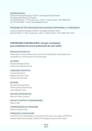 ORIGEM DO PRODUTO
Dissertação: Recurso didático para o ensino de contabilidade: uma proposta para
estudantes de cursos técnicos em administração.
AUTORES
Eduardo Rodrigues Alves
Poliana Daré Zampirolli Pires
COMISSÃO CIENTÍFICA
Luciana Itida Ferrari
Renata Gomes de Jesus
Antônio Henrique Pinto
REVISÃO
Eduardo Rodrigues Alves
Poliana Daré Zampirolli Pires
Jazan Mageski Alves
REVISÃO ORTOGRÁFICA
Maria do Carmo Conopca
PROJETO GRÁFICO E DIAGRAMAÇÃO
Wildner Dias
COORDENAÇÃO DO PROGRAMA
Antônio Henrique Pinto
PRODUÇÃO E DIVULGAÇÃO
Programa de Pós-Graduação em Educação Profissional e Tecnológica (PROFEPT)
Instituto Federal de Educação, Ciência e Tecnologia do Espírito Santo (Ifes)
EDITORA DO IFES
Instituto Federal de Educação, Ciência e Tecnologia do Espírito Santo
Pró-reitoria de Extensão e Produção
Avenida Rio Branco, n.º 50, Santa Lúcia – Vitória – Espírito Santo – CEP 29056-255
Tel. (27) 3227-5564 – E-mail: editoraifes@ifes.edu.br
PROGRAMA DE PÓS-GRADUAÇÃO EM EDUCAÇÃO PROFISSIONAL E TECNOLÓGICA
Instituto Federal de Educação, Ciência e Tecnologia do Espírito Santo
Avenida Vitória, n.º 1729, Jucutuquara – Vitória – Espírito Santo – CEP: 29040-780 - Brasil
APRENDENDO CONTABILIDADE: Um guia introdutório
para estudantes do ensino proﬁssional de nível médio.
Vitória
2019
 
