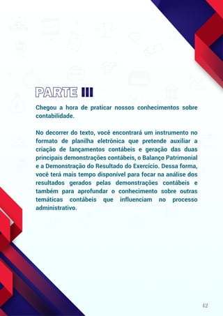 42
Chegou a hora de praticar nossos conhecimentos sobre
contabilidade.
No decorrer do texto, você encontrará um instrumento no
formato de planilha eletrônica que pretende auxiliar a
criação de lançamentos contábeis e geração das duas
principais demonstrações contábeis, o Balanço Patrimonial
e a Demonstração do Resultado do Exercício. Dessa forma,
você terá mais tempo disponível para focar na análise dos
resultados gerados pelas demonstrações contábeis e
também para aprofundar o conhecimento sobre outras
temáticas contábeis que influenciam no processo
administrativo.
 