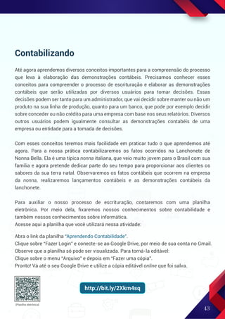43
Contabilizando
Até agora aprendemos diversos conceitos importantes para a compreensão do processo
que leva à elaboração das demonstrações contábeis. Precisamos conhecer esses
conceitos para compreender o processo de escrituração e elaborar as demonstrações
contábeis que serão utilizadas por diversos usuários para tomar decisões. Essas
decisões podem ser tanto para um administrador, que vai decidir sobre manter ou não um
produto na sua linha de produção, quanto para um banco, que pode por exemplo decidir
sobre conceder ou não crédito para uma empresa com base nos seus relatórios. Diversos
outros usuários podem igualmente consultar as demonstrações contabéis de uma
empresa ou entidade para a tomada de decisões.
Com esses conceitos teremos mais facilidade em praticar tudo o que aprendemos até
agora. Para a nossa prática contabilizaremos os fatos ocorridos na Lanchonete de
Nonna Bella. Ela é uma típica nonna italiana, que veio muito jovem para o Brasil com sua
família e agora pretende dedicar parte do seu tempo para proporcionar aos clientes os
sabores da sua terra natal. Observaremos os fatos contábeis que ocorrem na empresa
da nonna, realizaremos lançamentos contábeis e as demonstrações contábeis da
lanchonete.
Para auxiliar o nosso processo de escrituração, contaremos com uma planilha
eletrônica. Por meio dela, ﬁxaremos nossos conhecimentos sobre contabilidade e
também nossos conhecimentos sobre informática.
Acesse aqui a planilha que você utilizará nessa atividade:
(Planilha eletrônica)
Abra o link da planilha “Aprendendo Contabilidade”.
Clique sobre “Fazer Login” e conecte-se ao Google Drive, por meio de sua conta no Gmail.
Observe que a planilha só pode ser visualizada. Para torná-la editável:
Clique sobre o menu “Arquivo” e depois em “Fazer uma cópia”.
Pronto! Vá até o seu Google Drive e utilize a cópia editável online que foi salva.
http://bit.ly/2Xkm4sq
 