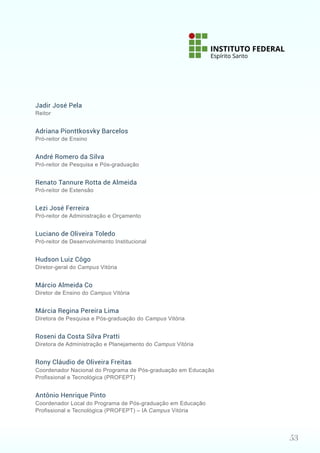 53
Jadir José Pela
Reitor
Adriana Pionttkosvky Barcelos
Pró-reitor de Ensino
André Romero da Silva
Pró-reitor de Pesquisa e Pós-graduação
Renato Tannure Rotta de Almeida
Pró-reitor de Extensão
Lezi José Ferreira
Pró-reitor de Administração e Orçamento
Luciano de Oliveira Toledo
Pró-reitor de Desenvolvimento Institucional
Hudson Luiz Côgo
Diretor-geral do Campus Vitória
Márcio Almeida Co
Diretor de Ensino do Campus Vitória
Márcia Regina Pereira Lima
Diretora de Pesquisa e Pós-graduação do Campus Vitória
Roseni da Costa Silva Pratti
Diretora de Administração e Planejamento do Campus Vitória
Rony Cláudio de Oliveira Freitas
Coordenador Nacional do Programa de Pós-graduação em Educação
Profissional e Tecnológica (PROFEPT)
Antônio Henrique Pinto
Coordenador Local do Programa de Pós-graduação em Educação
Profissional e Tecnológica (PROFEPT) – IA Campus Vitória
 
