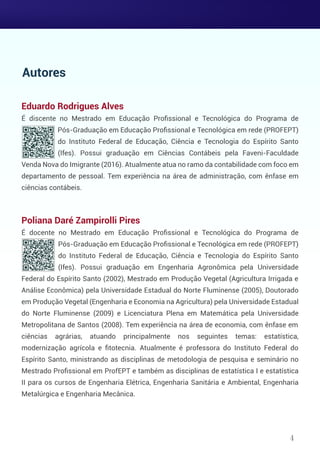 Eduardo Rodrigues Alves
É discente no Mestrado em Educação Proﬁssional e Tecnológica do Programa de
Pós-Graduação em Educação Proﬁssional e Tecnológica em rede (PROFEPT)
do Instituto Federal de Educação, Ciência e Tecnologia do Espírito Santo
(Ifes). Possui graduação em Ciências Contábeis pela Faveni-Faculdade
Venda Nova do Imigrante (2016). Atualmente atua no ramo da contabilidade com foco em
departamento de pessoal. Tem experiência na área de administração, com ênfase em
ciências contábeis.
Poliana Daré Zampirolli Pires
É docente no Mestrado em Educação Proﬁssional e Tecnológica do Programa de
Pós-Graduação em Educação Proﬁssional e Tecnológica em rede (PROFEPT)
do Instituto Federal de Educação, Ciência e Tecnologia do Espírito Santo
(Ifes). Possui graduação em Engenharia Agronômica pela Universidade
Federal do Espírito Santo (2002), Mestrado em Produção Vegetal (Agricultura Irrigada e
Análise Econômica) pela Universidade Estadual do Norte Fluminense (2005), Doutorado
em Produção Vegetal (Engenharia e Economia na Agricultura) pela Universidade Estadual
do Norte Fluminense (2009) e Licenciatura Plena em Matemática pela Universidade
Metropolitana de Santos (2008). Tem experiência na área de economia, com ênfase em
ciências agrárias, atuando principalmente nos seguintes temas: estatística,
modernização agrícola e ﬁtotecnia. Atualmente é professora do Instituto Federal do
Espírito Santo, ministrando as disciplinas de metodologia de pesquisa e seminário no
Mestrado Proﬁssional em ProfEPT e também as disciplinas de estatística I e estatística
II para os cursos de Engenharia Elétrica, Engenharia Sanitária e Ambiental, Engenharia
Metalúrgica e Engenharia Mecânica.
Autores
4
 
