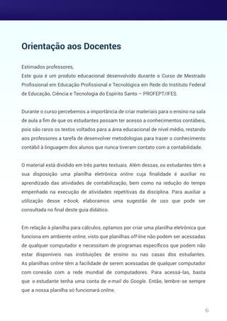 Orientação aos Docentes
Estimados professores,
Este guia é um produto educacional desenvolvido durante o Curso de Mestrado
Proﬁssional em Educação Proﬁssional e Tecnológica em Rede do Instituto Federal
de Educação, Ciência e Tecnologia do Espírito Santo – PROFEPT/IFES.
Durante o curso percebemos a importância de criar materiais para o ensino na sala
de aula a ﬁm de que os estudantes possam ter acesso a conhecimentos contábeis,
pois são raros os textos voltados para a área educacional de nível médio, restando
aos professores a tarefa de desenvolver metodologias para trazer o conhecimento
contábil à linguagem dos alunos que nunca tiveram contato com a contabilidade.
O material está dividido em três partes textuais. Além dessas, os estudantes têm a
sua disposição uma planilha eletrônica online cuja ﬁnalidade é auxiliar no
aprendizado das atividades de contabilização, bem como na redução do tempo
empenhado na execução de atividades repetitivas da disciplina. Para auxiliar a
utilização desse e-book, elaboramos uma sugestão de uso que pode ser
consultada no ﬁnal deste guia didático.
Em relação à planilha para cálculos, optamos por criar uma planilha eletrônica que
funciona em ambiente online, visto que planilhas off-line não podem ser acessadas
de qualquer computador e necessitam de programas especíﬁcos que podem não
estar disponíveis nas instituições de ensino ou nas casas dos estudantes.
As planilhas online têm a facilidade de serem acessadas de qualquer computador
com conexão com a rede mundial de computadores. Para acessá-las, basta
que o estudante tenha uma conta de e-mail do Google. Então, lembre-se sempre
que a nossa planilha só funcionará online.
6
 