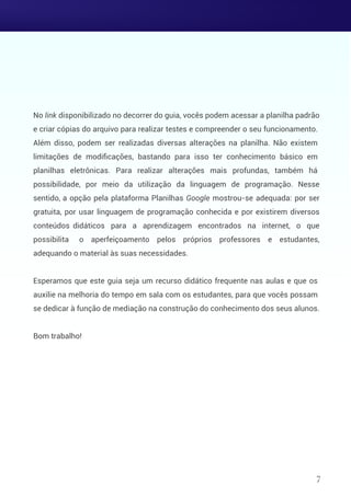 No link disponibilizado no decorrer do guia, vocês podem acessar a planilha padrão
e criar cópias do arquivo para realizar testes e compreender o seu funcionamento.
Além disso, podem ser realizadas diversas alterações na planilha. Não existem
limitações de modiﬁcações, bastando para isso ter conhecimento básico em
planilhas eletrônicas. Para realizar alterações mais profundas, também há
possibilidade, por meio da utilização da linguagem de programação. Nesse
sentido, a opção pela plataforma Planilhas Google mostrou-se adequada: por ser
gratuita, por usar linguagem de programação conhecida e por existirem diversos
conteúdos didáticos para a aprendizagem encontrados na internet, o que
possibilita o aperfeiçoamento pelos próprios professores e estudantes,
adequando o material às suas necessidades.
Esperamos que este guia seja um recurso didático frequente nas aulas e que os
auxilie na melhoria do tempo em sala com os estudantes, para que vocês possam
se dedicar à função de mediação na construção do conhecimento dos seus alunos.
Bom trabalho!
7
 