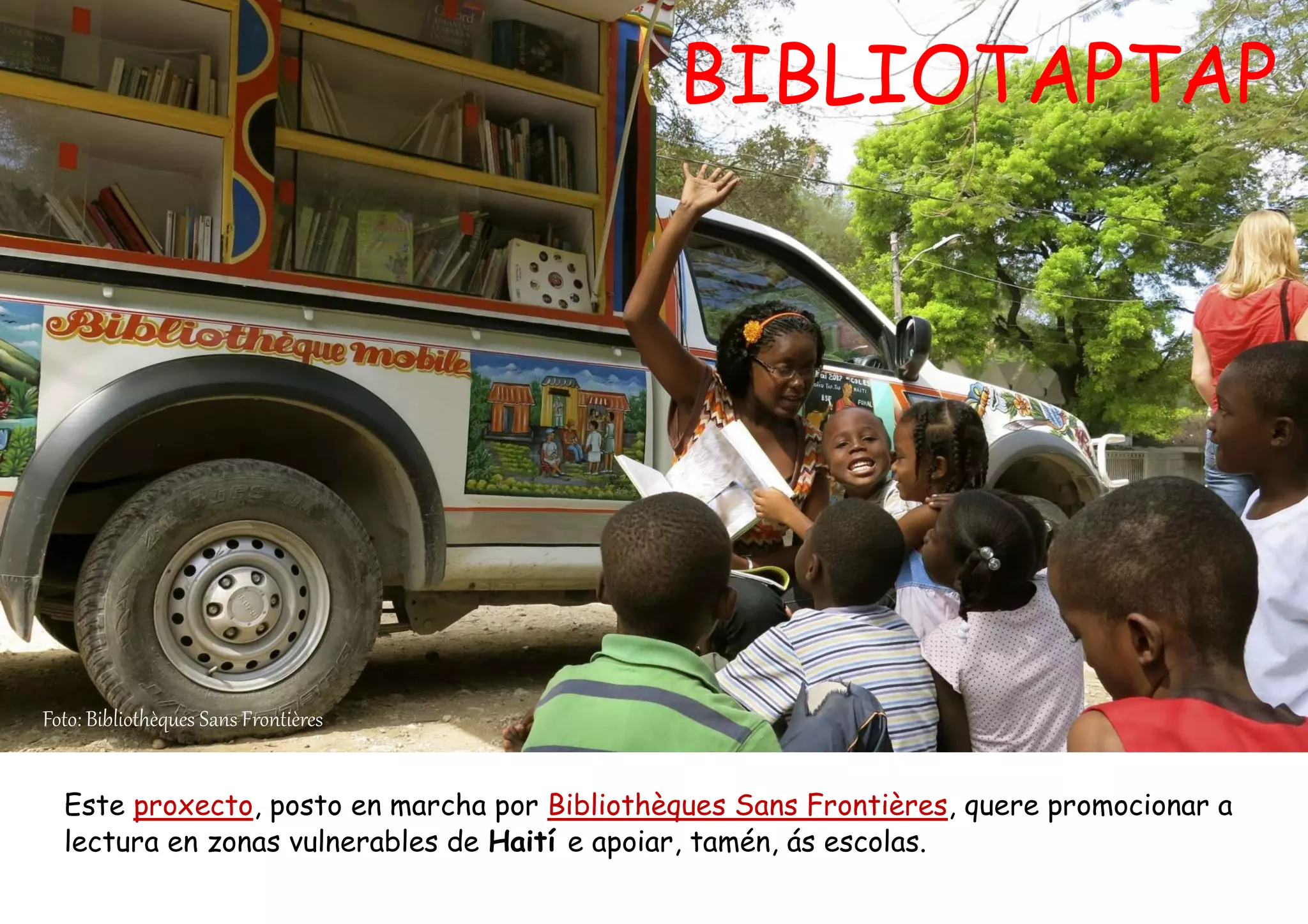 BIBLIOTAPTAP
Foto: Bibliothèques Sans Frontières
Este proxecto, posto en marcha por Bibliothèques Sans Frontières, quere promocionar a
lectura en zonas vulnerables de Haití e apoiar, tamén, ás escolas.
 
