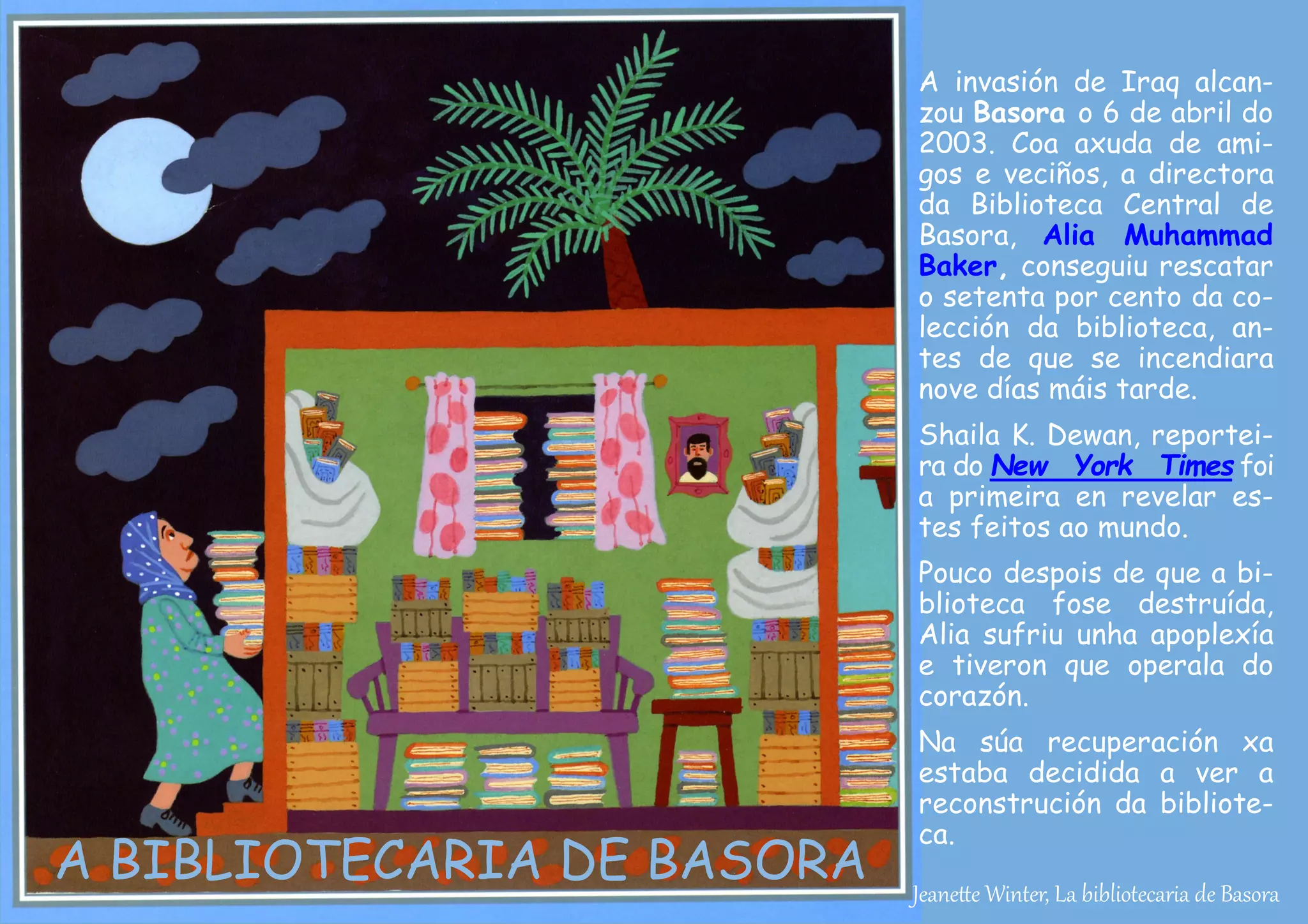 Jeanette Winter, La bibliotecaria de Basora
A BIBLIOTECARIA DE BASORA
A invasión de Iraq alcan-
zou Basora o 6 de abril do
2003. Coa axuda de ami-
gos e veciños, a directora
da Biblioteca Central de
Basora, Alia Muhammad
Baker, conseguiu rescatar
o setenta por cento da co-
lección da biblioteca, an-
tes de que se incendiara
nove días máis tarde.
Shaila K. Dewan, reportei-
ra do New York Times foi
a primeira en revelar es-
tes feitos ao mundo.
Pouco despois de que a bi-
blioteca fose destruída,
Alia sufriu unha apoplexía
e tiveron que operala do
corazón.
Na súa recuperación xa
estaba decidida a ver a
reconstrución da bibliote-
ca.
 