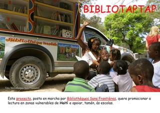 BIBLIOTAPTAP
Foto: Bibliothèques Sans Frontières
Este proxecto, posto en marcha por Bibliothèques Sans Frontières, quere promocionar a
lectura en zonas vulnerables de Haití e apoiar, tamén, ás escolas.
 
