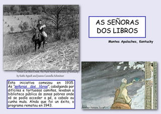 “Down Cut Shin Creek, The Pack Horse Librarians of Kentucky”,
by Kathi Appelt and Jeanne Cannella Schmitzer
Heather Henson, La señora de los libros
AS SEÑORAS
DOS LIBROS
Esta iniciativa comezou en 1935.
As “señoras dos libros”, cabalgando por
difíciles e tortuosos camiños, levaban a
biblioteca pública ás zonas pobres onde
só se podía acceder a pé, a cabalo ou
cunha mula. Aínda que foi un éxito, o
programa rematou en 1943.
Montes Apalaches, Kentucky
 