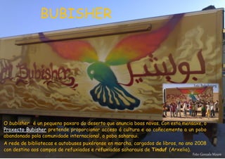 O bubisher é un pequeno paxaro do deserto que anuncia boas novas. Con esta mensaxe, o
Proxecto Bubisher pretende proporcionar acceso á cultura e ao coñecemento a un pobo
abandonado pola comunidade internacional, o pobo saharaui.
A rede de bibliotecas e autobuses puxéronse en marcha, cargados de libros, no ano 2008
con destino aos campos de refuxiados e refuxiadas saharauis de Tinduf (Arxelia).
Foto: Gonzalo Moure
Foto: Bubisher.org
BUBISHER
 