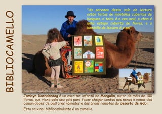 Fotos: Universidade de Chicago Press
Jambyn Dashdondog é un escritor infantil de Mongolia, autor de máis de 100
libros, que viaxa polo seu país para facer chegar contos aos nenos e nenas das
comunidades de pastores nómades e das áreas remotas do deserto de Gobi.
Esta orixinal biblioambulante é un camello.
"As paredes desta sala de lectura
están feitas de montañas cubertas de
bosques, o teito é o ceo azul, o chan é
unha estepa cuberta de flores, e a
bombilla de lectura é o sol".
BIBLIOCAMELLO
 