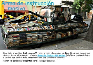 Arma de instrucción
masiva
O artista arxentino Raúl Lemesoff recorre cada día as rúas de Bos Aires nun tanque que
dispara libros. O proxecto chámase Arma de Instrucción Masiva (ADIM) e pretende levar
a cultura aos barrios máis desfavorecidos das cidades arxentinas.
Tamén vai polas rúas elegantes para conseguir doazóns.
Foto: Raúl Lemessoff
 