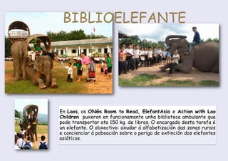 En Laos, as ONGs Room to Read, ElefantAsia e Action with Lao
Children puxeron en funcionamento unha biblioteca ambulante que
pode transportar ata 150 kg. de libros. O encargado desta tarefa é
un elefante. O obxectivo: axudar á alfabetización das zonas rurais
e concienciar á poboación sobre o perigo de extinción dos elefantes
asiáticos.
BIBLIOELEFANTE
 
