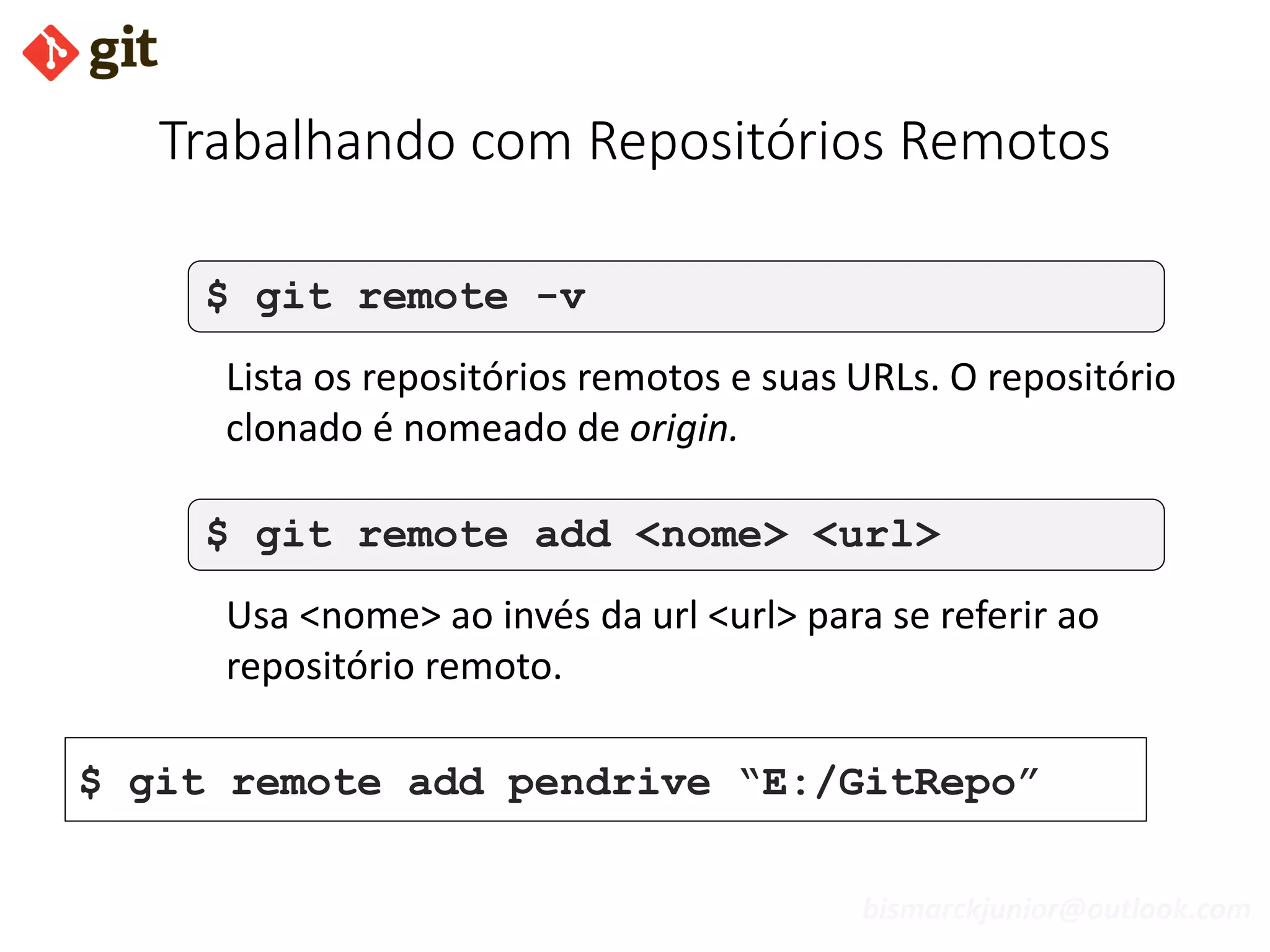 bismarckjunior@outlook.com
Trabalhando com Repositórios Remotos
$ git remote -v
Lista os repositórios remotos e suas URLs. O repositório
clonado é nomeado de origin.
$ git remote add <nome> <url>
Usa <nome> ao invés da url <url> para se referir ao
repositório remoto.
$ git remote add pendrive “E:/GitRepo”
 