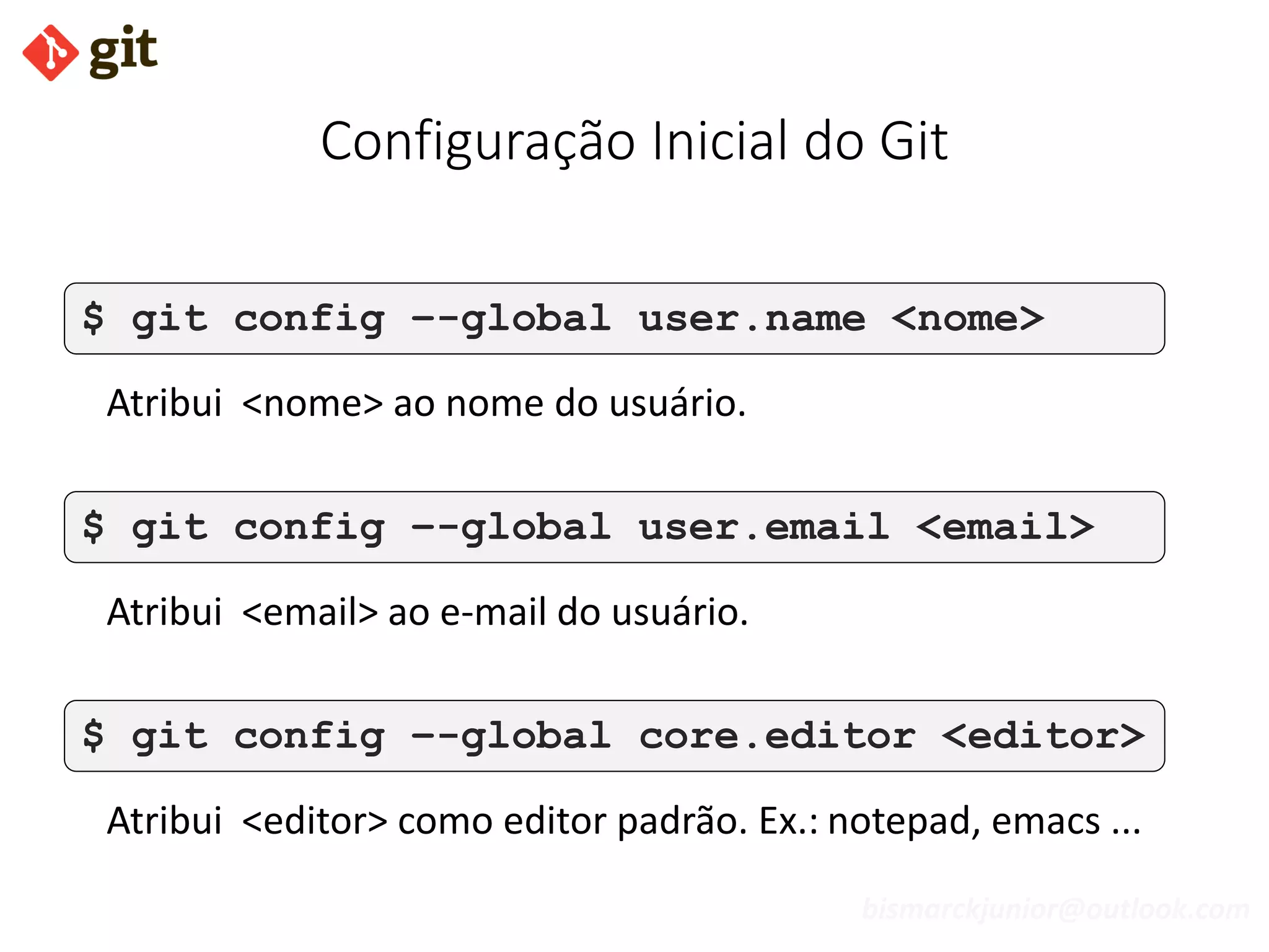 bismarckjunior@outlook.com
Configuração Inicial do Git
$ git config –-global user.name <nome>
Atribui <nome> ao nome do usuário.
$ git config –-global user.email <email>
Atribui <email> ao e-mail do usuário.
$ git config –-global core.editor <editor>
Atribui <editor> como editor padrão. Ex.: notepad, emacs ...
 