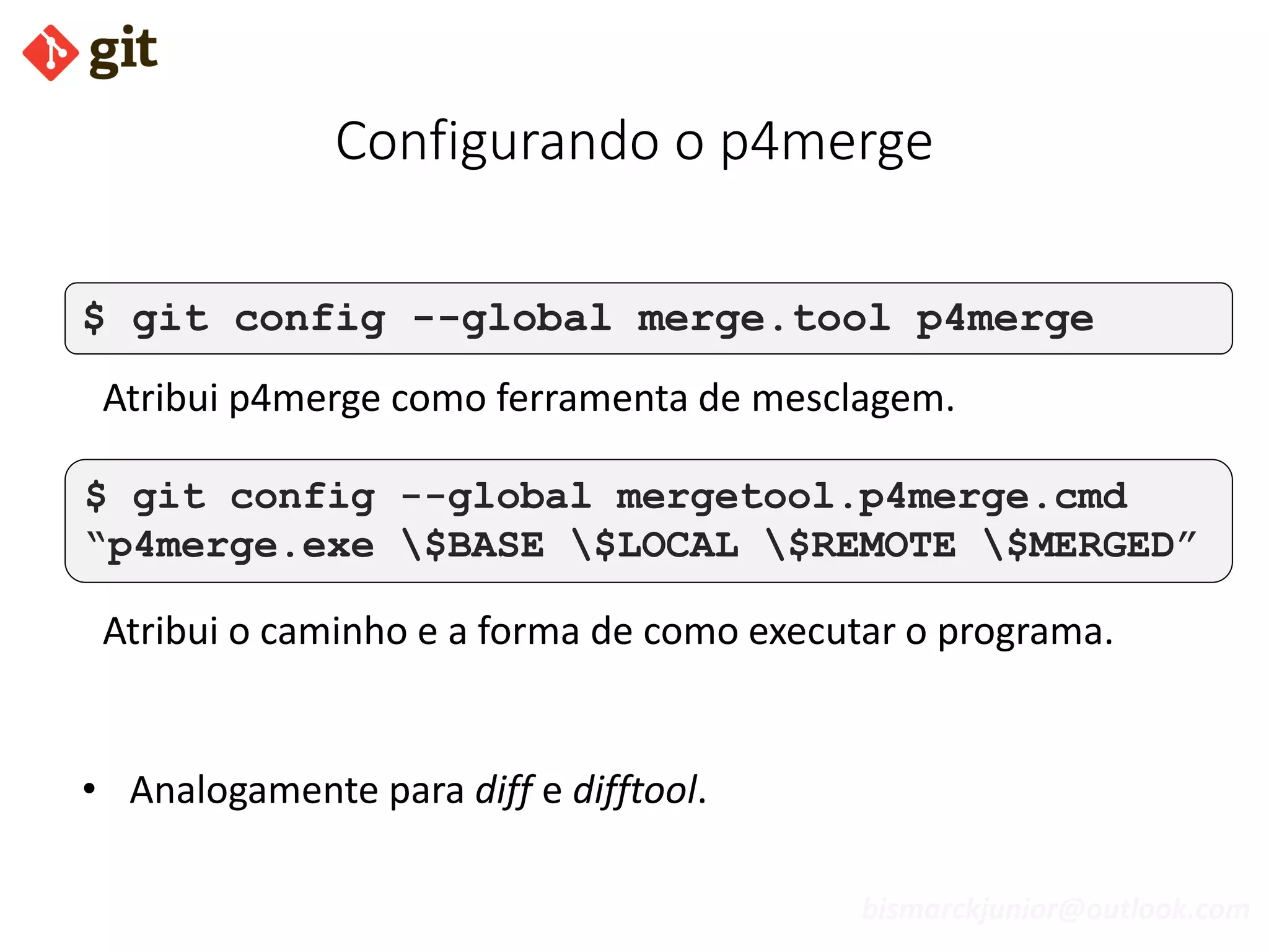 bismarckjunior@outlook.com
Configurando o p4merge
$ git config --global merge.tool p4merge
Atribui p4merge como ferramenta de mesclagem.
$ git config --global mergetool.p4merge.cmd
“p4merge.exe $BASE $LOCAL $REMOTE $MERGED”
Atribui o caminho e a forma de como executar o programa.
• Analogamente para diff e difftool.
 