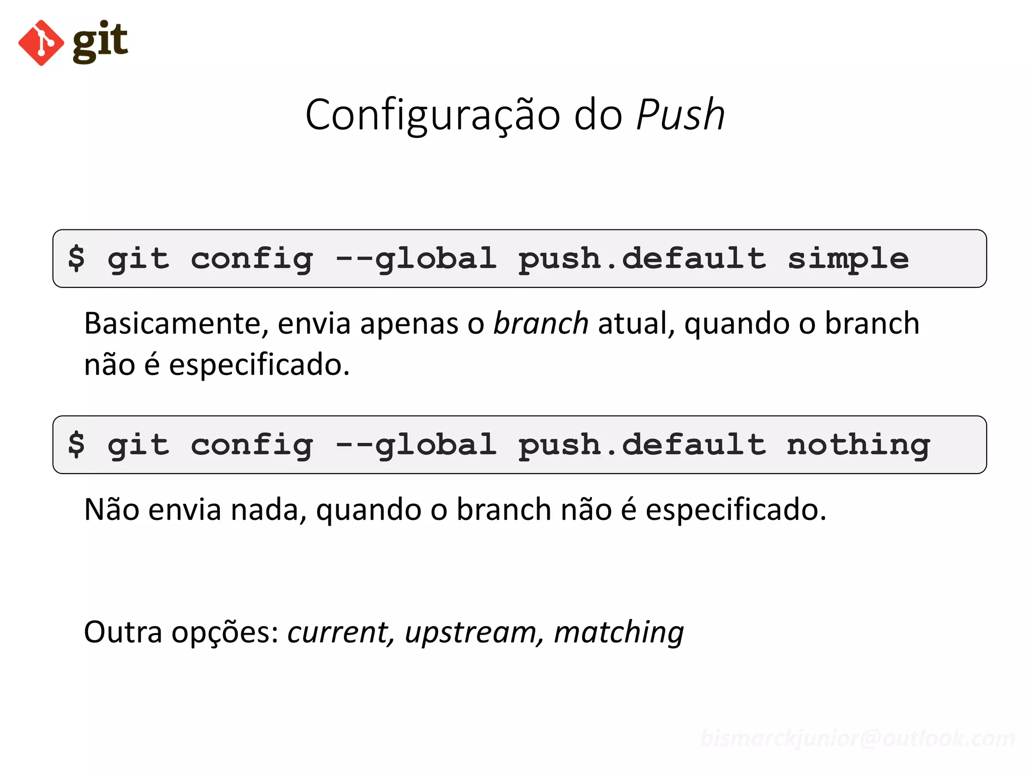 bismarckjunior@outlook.com
Configuração do Push
$ git config --global push.default simple
Basicamente, envia apenas o branch atual, quando o branch
não é especificado.
$ git config --global push.default nothing
Não envia nada, quando o branch não é especificado.
Outra opções: current, upstream, matching
 
