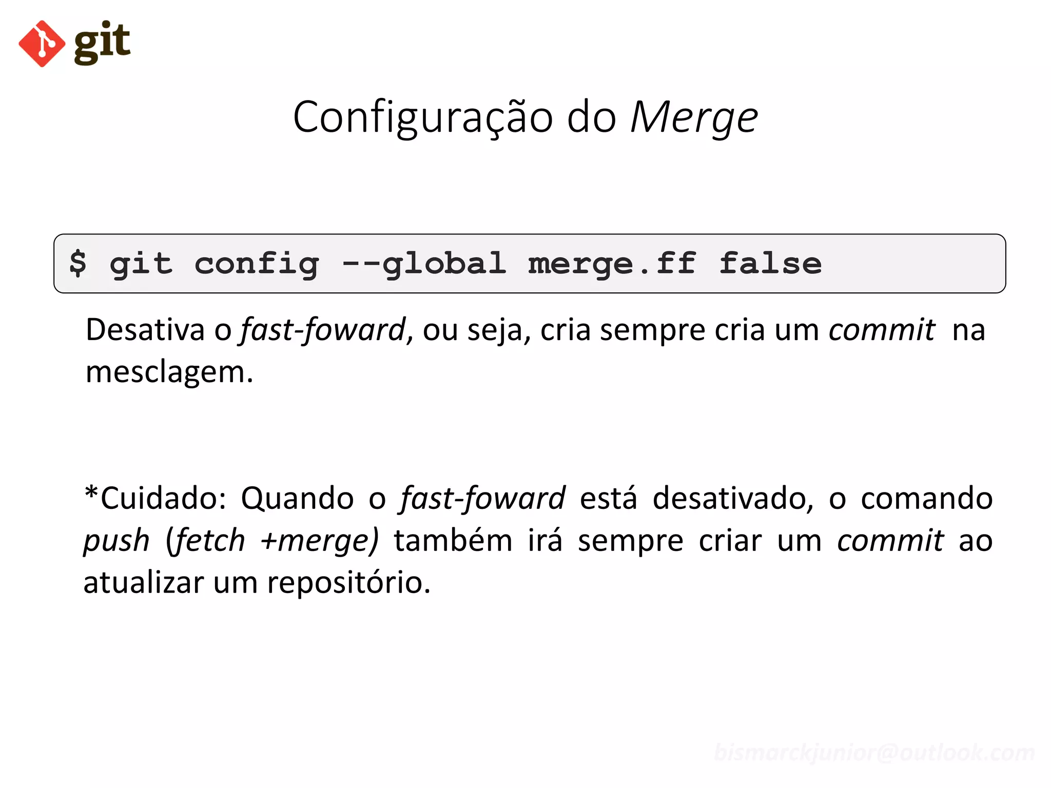 bismarckjunior@outlook.com
Configuração do Merge
$ git config --global merge.ff false
Desativa o fast-foward, ou seja, cria sempre cria um commit na
mesclagem.
*Cuidado: Quando o fast-foward está desativado, o comando
push (fetch +merge) também irá sempre criar um commit ao
atualizar um repositório.
 