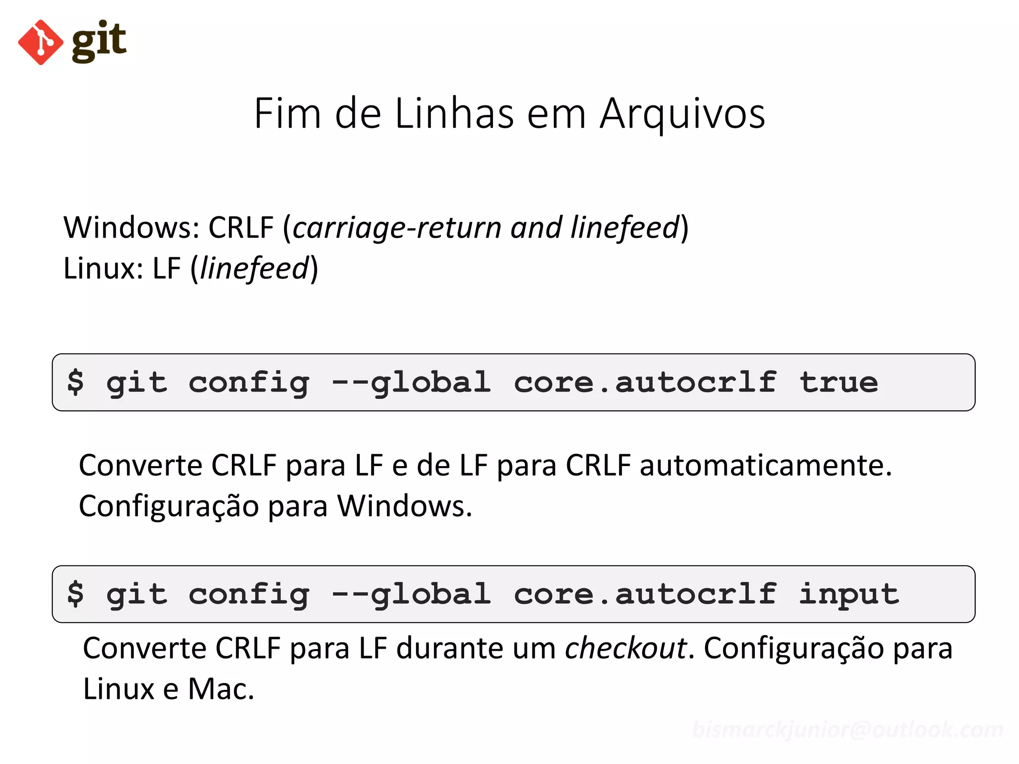 bismarckjunior@outlook.com
Fim de Linhas em Arquivos
$ git config --global core.autocrlf true
$ git config --global core.autocrlf input
Converte CRLF para LF durante um checkout. Configuração para
Linux e Mac.
Converte CRLF para LF e de LF para CRLF automaticamente.
Configuração para Windows.
Windows: CRLF (carriage-return and linefeed)
Linux: LF (linefeed)
 