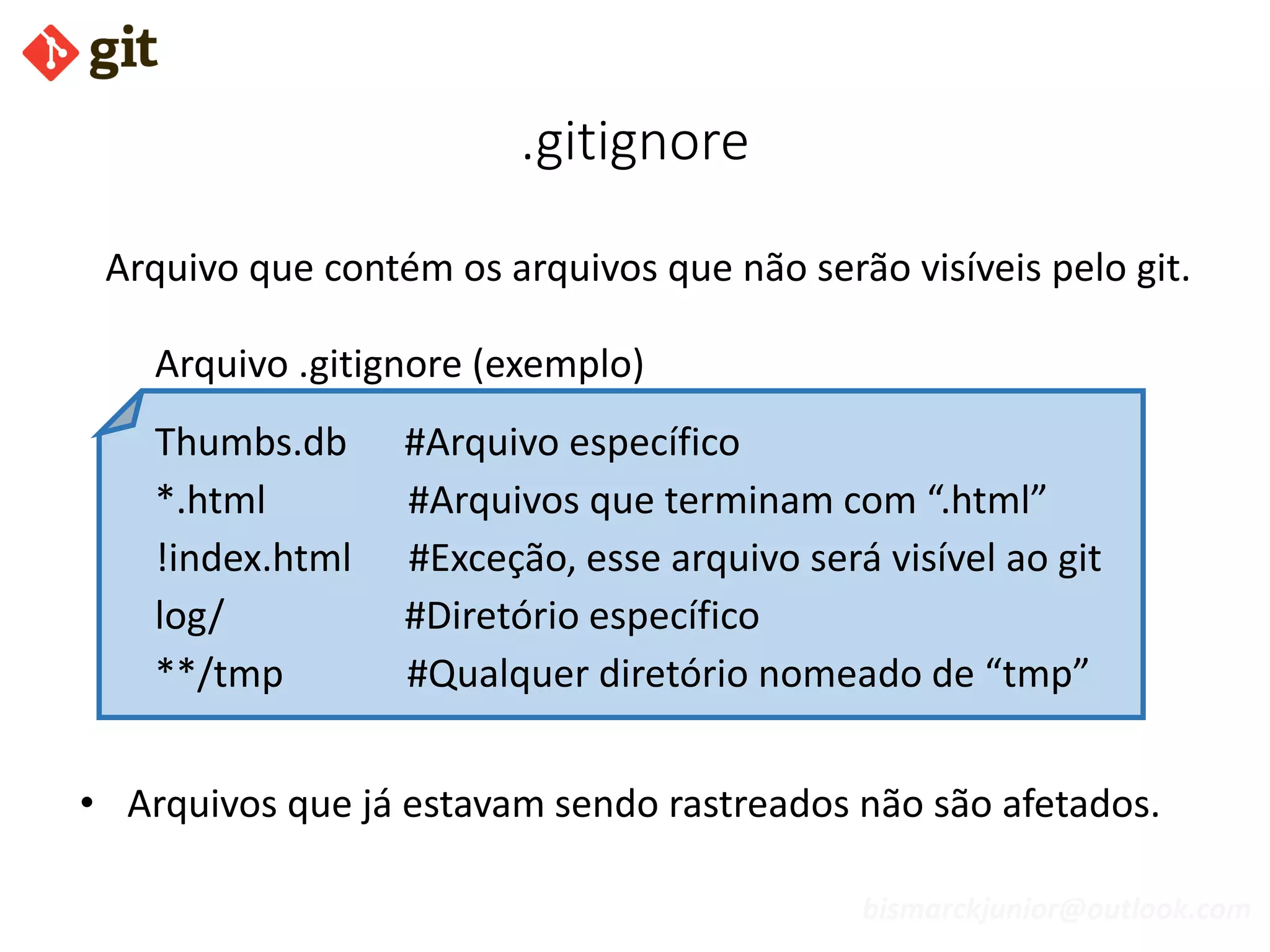 bismarckjunior@outlook.com
.gitignore
Arquivo que contém os arquivos que não serão visíveis pelo git.
Arquivo .gitignore (exemplo)
Thumbs.db #Arquivo específico
*.html #Arquivos que terminam com “.html”
!index.html #Exceção, esse arquivo será visível ao git
log/ #Diretório específico
**/tmp #Qualquer diretório nomeado de “tmp”
• Arquivos que já estavam sendo rastreados não são afetados.
 