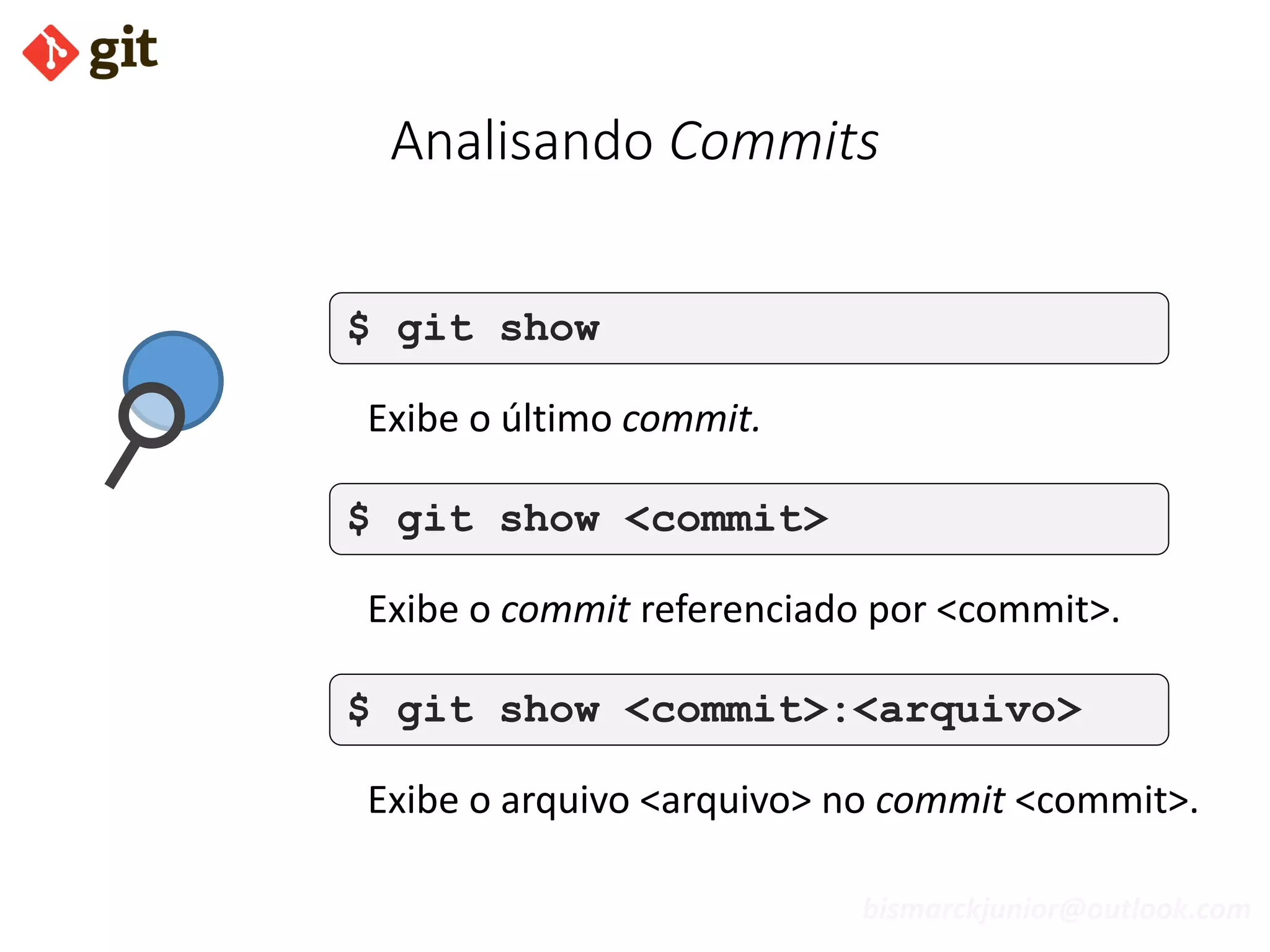 bismarckjunior@outlook.com
Analisando Commits
$ git show
Exibe o último commit.
$ git show <commit>
Exibe o commit referenciado por <commit>.
$ git show <commit>:<arquivo>
Exibe o arquivo <arquivo> no commit <commit>.
 