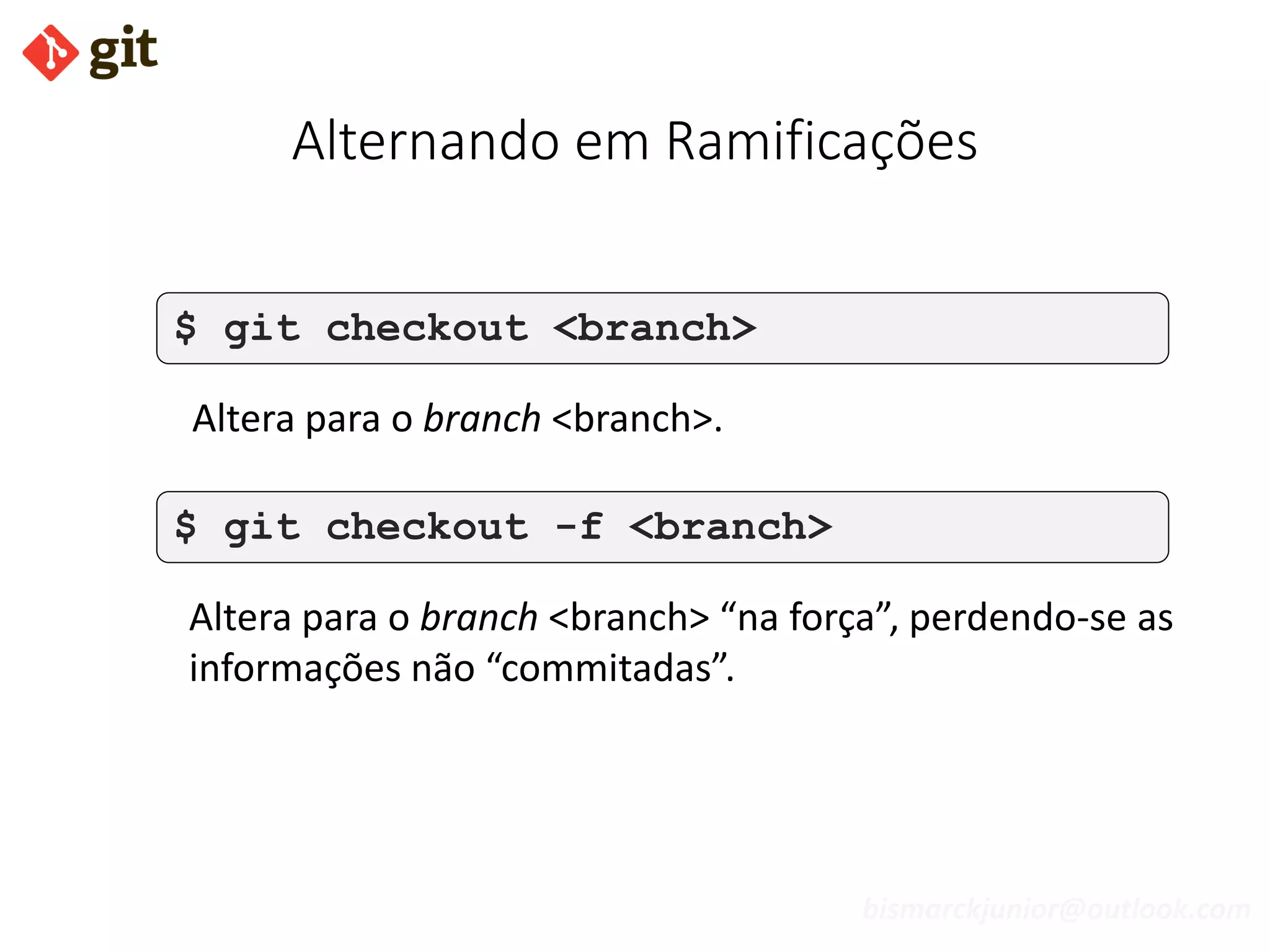bismarckjunior@outlook.com
Alternando em Ramificações
$ git checkout <branch>
Altera para o branch <branch>.
$ git checkout -f <branch>
Altera para o branch <branch> “na força”, perdendo-se as
informações não “commitadas”.
 