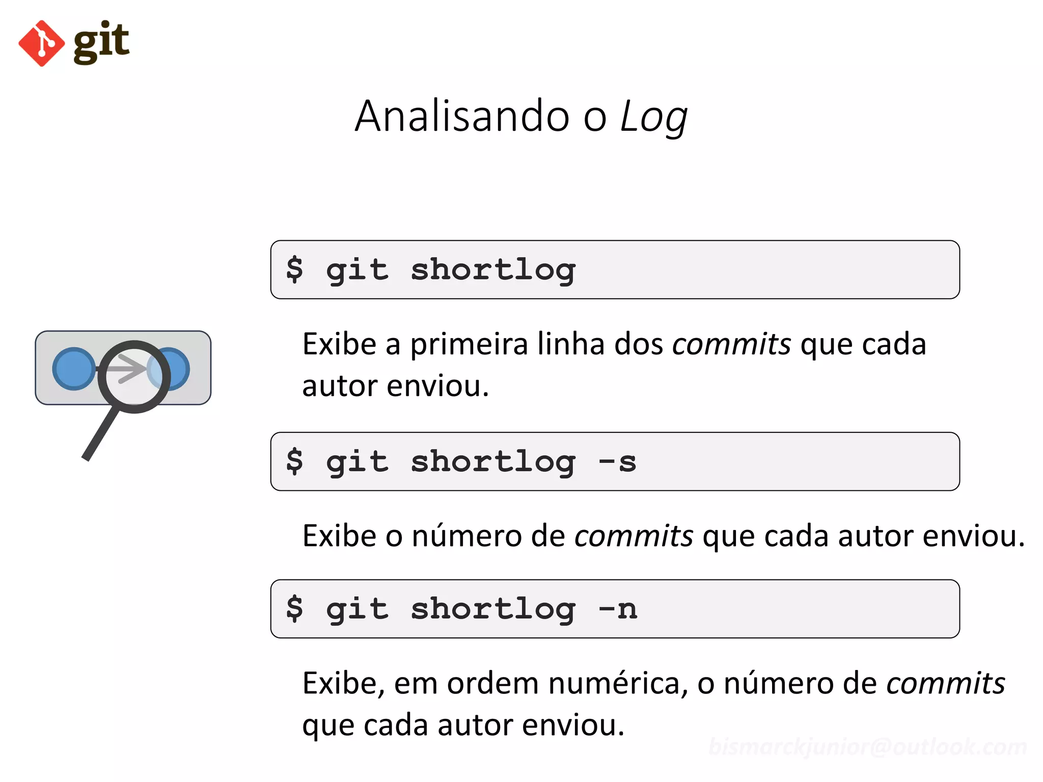 bismarckjunior@outlook.com
Analisando o Log
$ git shortlog
Exibe a primeira linha dos commits que cada
autor enviou.
$ git shortlog -s
Exibe o número de commits que cada autor enviou.
$ git shortlog -n
Exibe, em ordem numérica, o número de commits
que cada autor enviou.
 