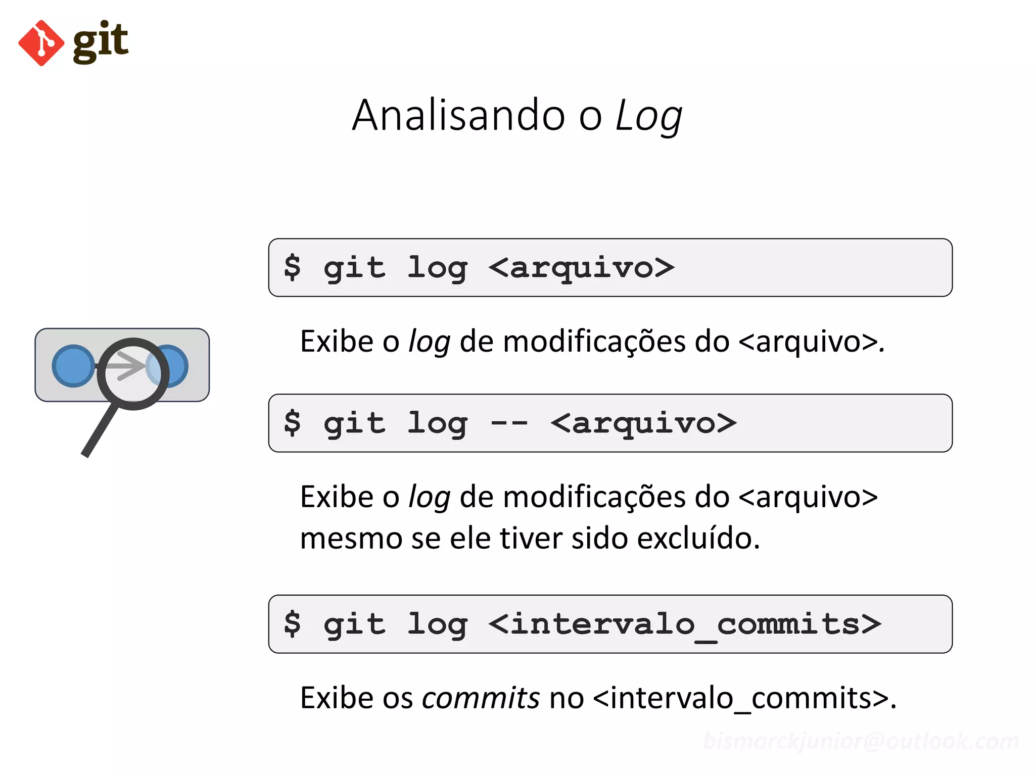 bismarckjunior@outlook.com
Analisando o Log
$ git log <arquivo>
Exibe o log de modificações do <arquivo>.
$ git log -- <arquivo>
Exibe o log de modificações do <arquivo>
mesmo se ele tiver sido excluído.
$ git log <intervalo_commits>
Exibe os commits no <intervalo_commits>.
 