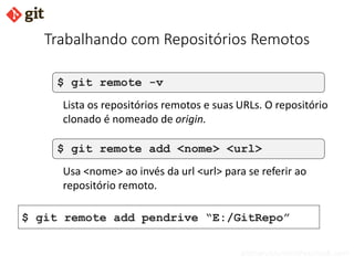 bismarckjunior@outlook.com
Trabalhando com Repositórios Remotos
$ git remote -v
Lista os repositórios remotos e suas URLs. O repositório
clonado é nomeado de origin.
$ git remote add <nome> <url>
Usa <nome> ao invés da url <url> para se referir ao
repositório remoto.
$ git remote add pendrive “E:/GitRepo”
 