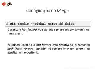bismarckjunior@outlook.com
Configuração do Merge
$ git config --global merge.ff false
Desativa o fast-foward, ou seja, cria sempre cria um commit na
mesclagem.
*Cuidado: Quando o fast-foward está desativado, o comando
push (fetch +merge) também irá sempre criar um commit ao
atualizar um repositório.
 