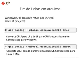 bismarckjunior@outlook.com
Fim de Linhas em Arquivos
$ git config --global core.autocrlf true
$ git config --global core.autocrlf input
Converte CRLF para LF durante um checkout. Configuração para
Linux e Mac.
Converte CRLF para LF e de LF para CRLF automaticamente.
Configuração para Windows.
Windows: CRLF (carriage-return and linefeed)
Linux: LF (linefeed)
 