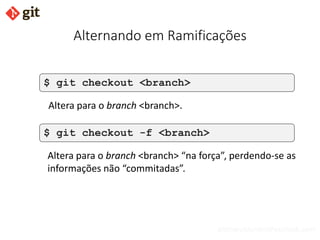 bismarckjunior@outlook.com
Alternando em Ramificações
$ git checkout <branch>
Altera para o branch <branch>.
$ git checkout -f <branch>
Altera para o branch <branch> “na força”, perdendo-se as
informações não “commitadas”.
 