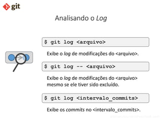 bismarckjunior@outlook.com
Analisando o Log
$ git log <arquivo>
Exibe o log de modificações do <arquivo>.
$ git log -- <arquivo>
Exibe o log de modificações do <arquivo>
mesmo se ele tiver sido excluído.
$ git log <intervalo_commits>
Exibe os commits no <intervalo_commits>.
 