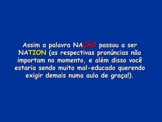 Assim a palavra NA ÇÃO  passou a ser NA TION  (as respectivas pronúncias não importam no momento, e além disso você estaria sendo muito mal-educado querendo exigir demais numa aula de graça!). 