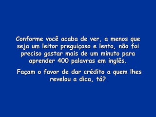 Conforme você acaba de ver, a menos que seja um leitor preguiçoso e lento, não foi preciso gastar mais de um minuto para aprender 400 palavras em inglês. Façam o favor de dar crédito a quem lhes revelou a dica, tá? 