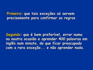 Primeiro : que tais exceções só servem precisamente para confirmar as regras Segundo : que é bem preferível, errar numa ou noutra ocasião e aprender 400 palavras em inglês num minuto, do que ficar preocupado com a rara exceção... e não aprender nada. 