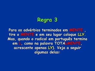 Regra 3 Para os advérbios terminados em  MENTE  , tire o  MENTE  e em seu lugar coloque  LLY.  Mas, quando o radical em português termina em  L , como na palavra TOTA LMENTE , acrescente apenas  LY ). Veja a seguir algumas delas: 