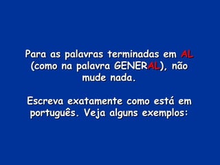 Para as palavras terminadas em  AL  (como na palavra GENER AL ), não mude nada. Escreva exatamente como está em português. Veja alguns exemplos: 