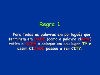 Regra 1     Para todas as palavras em português que terminem em  DADE  (como a palavra ci dade ) retire o  DADE  e coloque em seu lugar  TY  e assim CI DADE  passou a ser CI TY . 