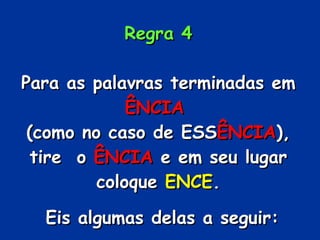 Regra 4 Para as palavras terminadas em  ÊNCIA   (como no caso de ESS ÊNCIA ), tire  o  ÊNCIA  e em seu lugar coloque  ENCE . Eis algumas delas a seguir: 